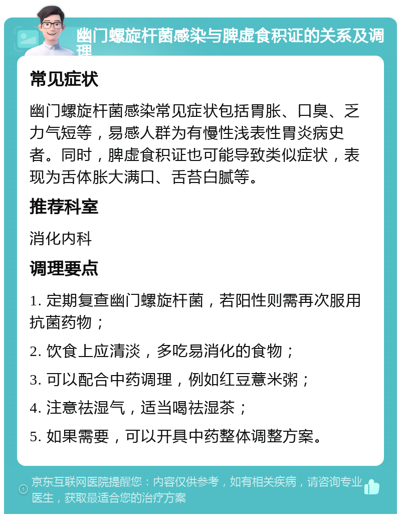 幽门螺旋杆菌感染与脾虚食积证的关系及调理 常见症状 幽门螺旋杆菌感染常见症状包括胃胀、口臭、乏力气短等，易感人群为有慢性浅表性胃炎病史者。同时，脾虚食积证也可能导致类似症状，表现为舌体胀大满口、舌苔白腻等。 推荐科室 消化内科 调理要点 1. 定期复查幽门螺旋杆菌，若阳性则需再次服用抗菌药物； 2. 饮食上应清淡，多吃易消化的食物； 3. 可以配合中药调理，例如红豆薏米粥； 4. 注意祛湿气，适当喝祛湿茶； 5. 如果需要，可以开具中药整体调整方案。