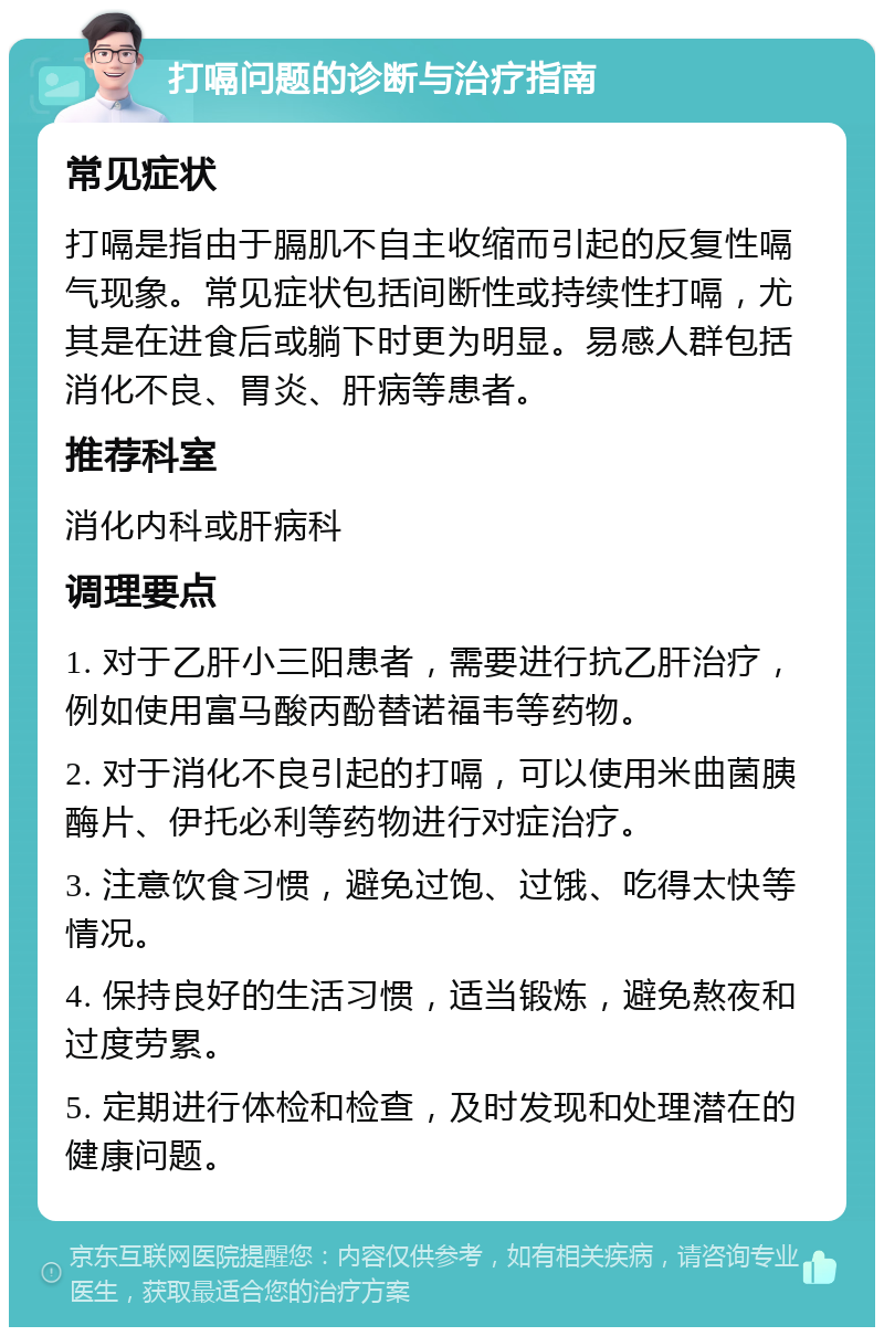 打嗝问题的诊断与治疗指南 常见症状 打嗝是指由于膈肌不自主收缩而引起的反复性嗝气现象。常见症状包括间断性或持续性打嗝，尤其是在进食后或躺下时更为明显。易感人群包括消化不良、胃炎、肝病等患者。 推荐科室 消化内科或肝病科 调理要点 1. 对于乙肝小三阳患者，需要进行抗乙肝治疗，例如使用富马酸丙酚替诺福韦等药物。 2. 对于消化不良引起的打嗝，可以使用米曲菌胰酶片、伊托必利等药物进行对症治疗。 3. 注意饮食习惯，避免过饱、过饿、吃得太快等情况。 4. 保持良好的生活习惯，适当锻炼，避免熬夜和过度劳累。 5. 定期进行体检和检查，及时发现和处理潜在的健康问题。