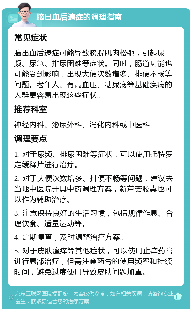 脑出血后遗症的调理指南 常见症状 脑出血后遗症可能导致膀胱肌肉松弛，引起尿频、尿急、排尿困难等症状。同时，肠道功能也可能受到影响，出现大便次数增多、排便不畅等问题。老年人、有高血压、糖尿病等基础疾病的人群更容易出现这些症状。 推荐科室 神经内科、泌尿外科、消化内科或中医科 调理要点 1. 对于尿频、排尿困难等症状，可以使用托特罗定缓释片进行治疗。 2. 对于大便次数增多、排便不畅等问题，建议去当地中医院开具中药调理方案，新芦荟胶囊也可以作为辅助治疗。 3. 注意保持良好的生活习惯，包括规律作息、合理饮食、适量运动等。 4. 定期复查，及时调整治疗方案。 5. 对于皮肤瘙痒等其他症状，可以使用止痒药膏进行局部治疗，但需注意药膏的使用频率和持续时间，避免过度使用导致皮肤问题加重。