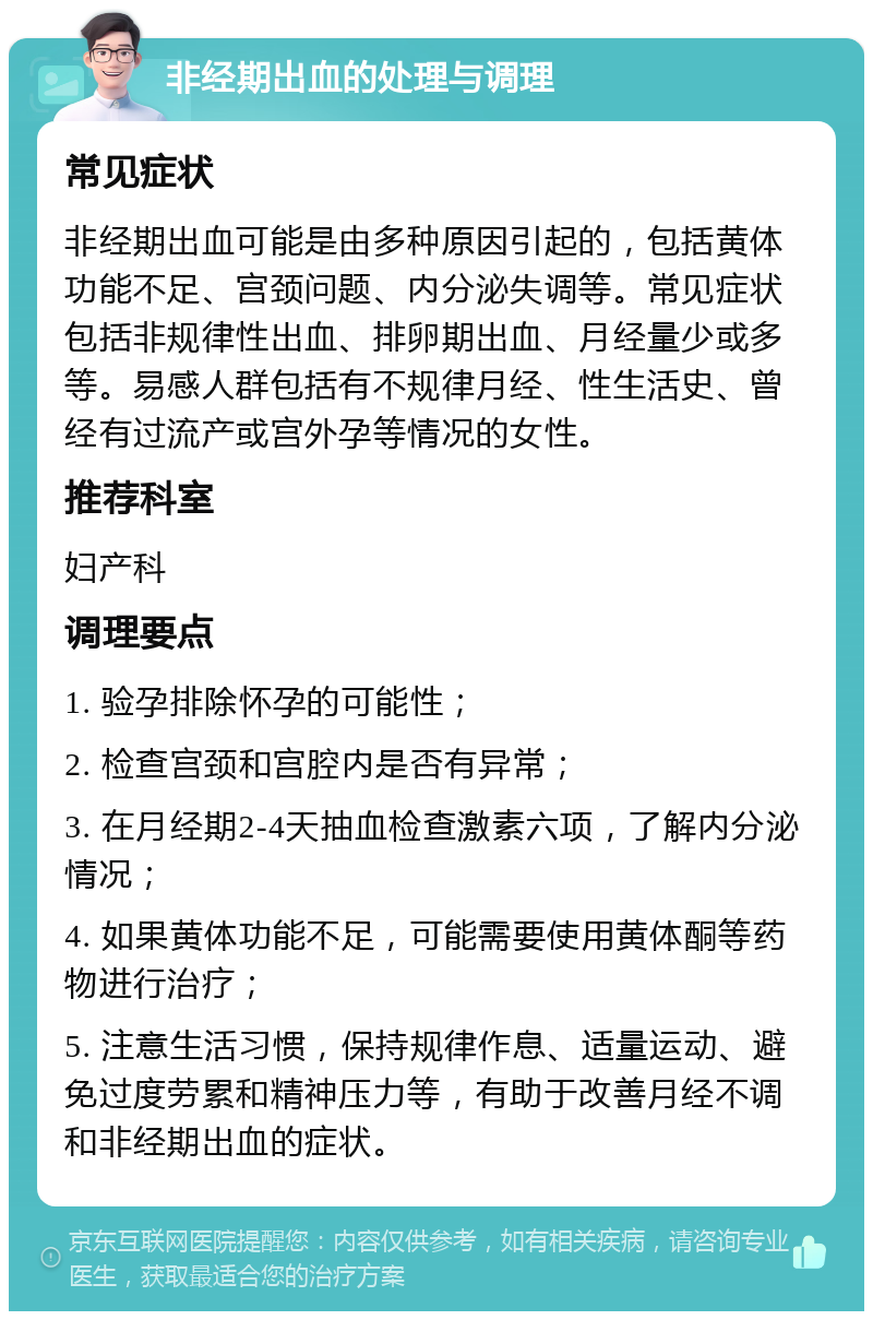 非经期出血的处理与调理 常见症状 非经期出血可能是由多种原因引起的，包括黄体功能不足、宫颈问题、内分泌失调等。常见症状包括非规律性出血、排卵期出血、月经量少或多等。易感人群包括有不规律月经、性生活史、曾经有过流产或宫外孕等情况的女性。 推荐科室 妇产科 调理要点 1. 验孕排除怀孕的可能性； 2. 检查宫颈和宫腔内是否有异常； 3. 在月经期2-4天抽血检查激素六项，了解内分泌情况； 4. 如果黄体功能不足，可能需要使用黄体酮等药物进行治疗； 5. 注意生活习惯，保持规律作息、适量运动、避免过度劳累和精神压力等，有助于改善月经不调和非经期出血的症状。