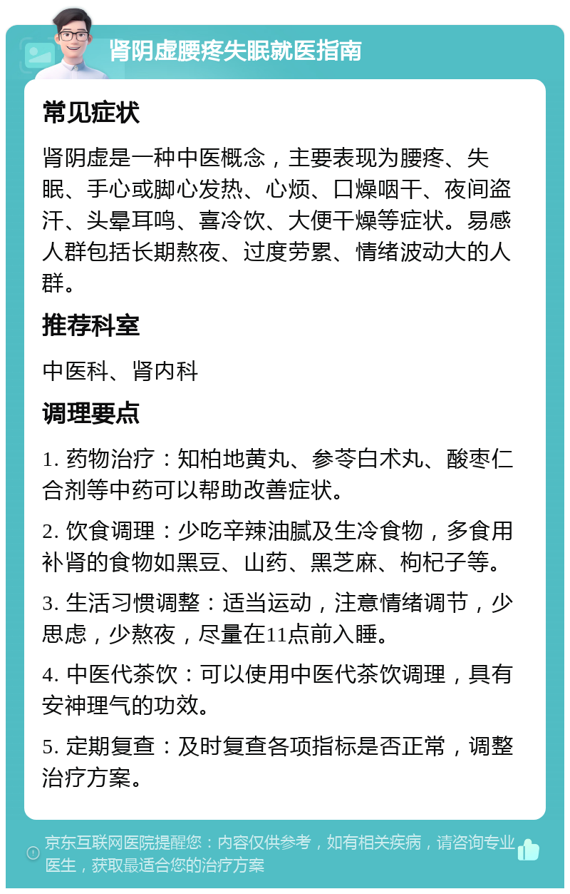 肾阴虚腰疼失眠就医指南 常见症状 肾阴虚是一种中医概念，主要表现为腰疼、失眠、手心或脚心发热、心烦、口燥咽干、夜间盗汗、头晕耳鸣、喜冷饮、大便干燥等症状。易感人群包括长期熬夜、过度劳累、情绪波动大的人群。 推荐科室 中医科、肾内科 调理要点 1. 药物治疗：知柏地黄丸、参苓白术丸、酸枣仁合剂等中药可以帮助改善症状。 2. 饮食调理：少吃辛辣油腻及生冷食物，多食用补肾的食物如黑豆、山药、黑芝麻、枸杞子等。 3. 生活习惯调整：适当运动，注意情绪调节，少思虑，少熬夜，尽量在11点前入睡。 4. 中医代茶饮：可以使用中医代茶饮调理，具有安神理气的功效。 5. 定期复查：及时复查各项指标是否正常，调整治疗方案。