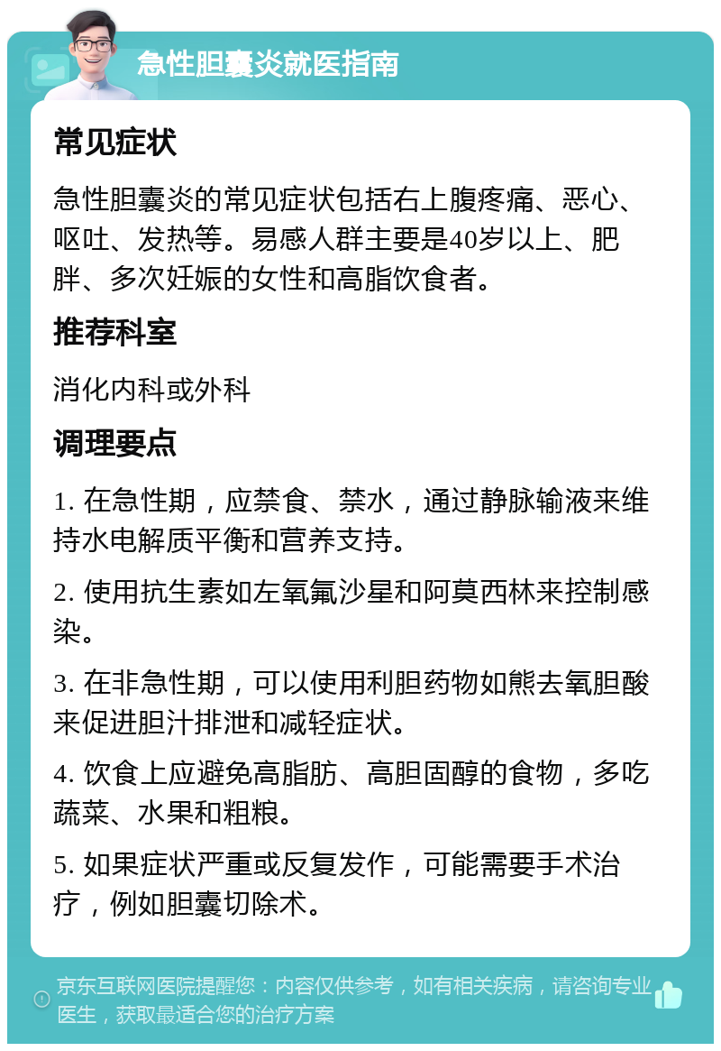 急性胆囊炎就医指南 常见症状 急性胆囊炎的常见症状包括右上腹疼痛、恶心、呕吐、发热等。易感人群主要是40岁以上、肥胖、多次妊娠的女性和高脂饮食者。 推荐科室 消化内科或外科 调理要点 1. 在急性期，应禁食、禁水，通过静脉输液来维持水电解质平衡和营养支持。 2. 使用抗生素如左氧氟沙星和阿莫西林来控制感染。 3. 在非急性期，可以使用利胆药物如熊去氧胆酸来促进胆汁排泄和减轻症状。 4. 饮食上应避免高脂肪、高胆固醇的食物，多吃蔬菜、水果和粗粮。 5. 如果症状严重或反复发作，可能需要手术治疗，例如胆囊切除术。