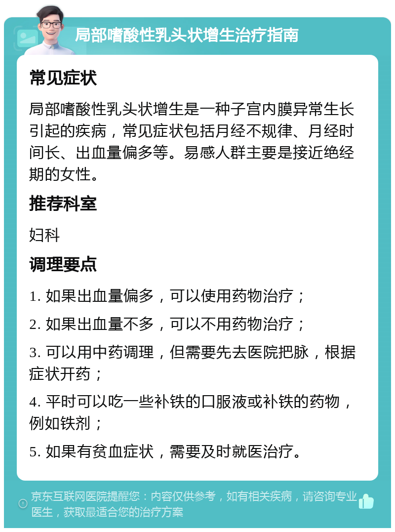 局部嗜酸性乳头状增生治疗指南 常见症状 局部嗜酸性乳头状增生是一种子宫内膜异常生长引起的疾病，常见症状包括月经不规律、月经时间长、出血量偏多等。易感人群主要是接近绝经期的女性。 推荐科室 妇科 调理要点 1. 如果出血量偏多，可以使用药物治疗； 2. 如果出血量不多，可以不用药物治疗； 3. 可以用中药调理，但需要先去医院把脉，根据症状开药； 4. 平时可以吃一些补铁的口服液或补铁的药物，例如铁剂； 5. 如果有贫血症状，需要及时就医治疗。