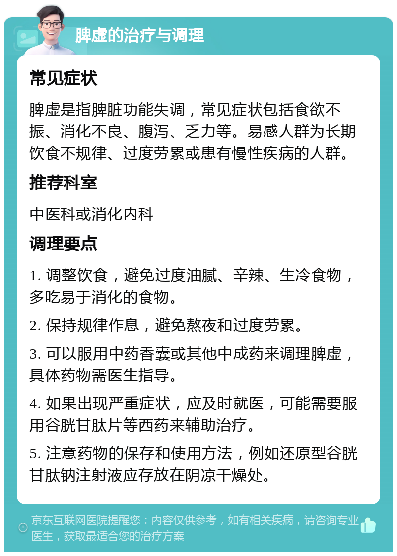 脾虚的治疗与调理 常见症状 脾虚是指脾脏功能失调，常见症状包括食欲不振、消化不良、腹泻、乏力等。易感人群为长期饮食不规律、过度劳累或患有慢性疾病的人群。 推荐科室 中医科或消化内科 调理要点 1. 调整饮食，避免过度油腻、辛辣、生冷食物，多吃易于消化的食物。 2. 保持规律作息，避免熬夜和过度劳累。 3. 可以服用中药香囊或其他中成药来调理脾虚，具体药物需医生指导。 4. 如果出现严重症状，应及时就医，可能需要服用谷胱甘肽片等西药来辅助治疗。 5. 注意药物的保存和使用方法，例如还原型谷胱甘肽钠注射液应存放在阴凉干燥处。