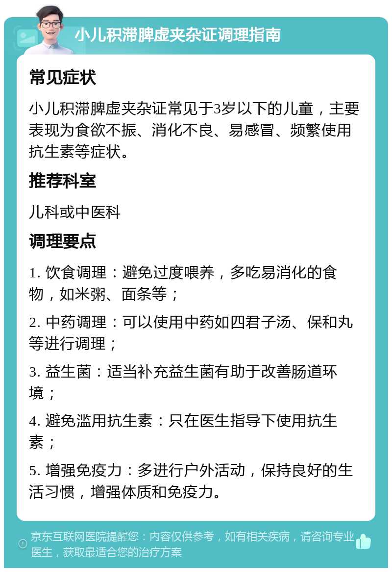 小儿积滞脾虚夹杂证调理指南 常见症状 小儿积滞脾虚夹杂证常见于3岁以下的儿童，主要表现为食欲不振、消化不良、易感冒、频繁使用抗生素等症状。 推荐科室 儿科或中医科 调理要点 1. 饮食调理：避免过度喂养，多吃易消化的食物，如米粥、面条等； 2. 中药调理：可以使用中药如四君子汤、保和丸等进行调理； 3. 益生菌：适当补充益生菌有助于改善肠道环境； 4. 避免滥用抗生素：只在医生指导下使用抗生素； 5. 增强免疫力：多进行户外活动，保持良好的生活习惯，增强体质和免疫力。