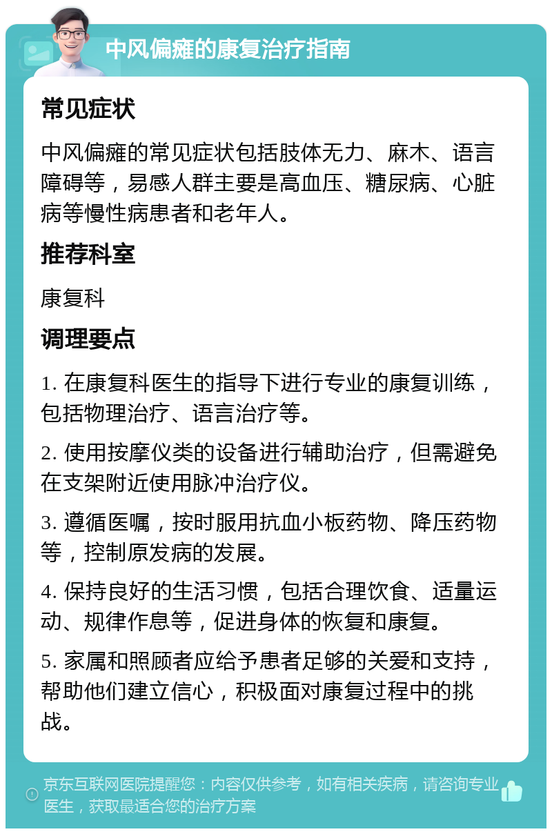 中风偏瘫的康复治疗指南 常见症状 中风偏瘫的常见症状包括肢体无力、麻木、语言障碍等，易感人群主要是高血压、糖尿病、心脏病等慢性病患者和老年人。 推荐科室 康复科 调理要点 1. 在康复科医生的指导下进行专业的康复训练，包括物理治疗、语言治疗等。 2. 使用按摩仪类的设备进行辅助治疗，但需避免在支架附近使用脉冲治疗仪。 3. 遵循医嘱，按时服用抗血小板药物、降压药物等，控制原发病的发展。 4. 保持良好的生活习惯，包括合理饮食、适量运动、规律作息等，促进身体的恢复和康复。 5. 家属和照顾者应给予患者足够的关爱和支持，帮助他们建立信心，积极面对康复过程中的挑战。