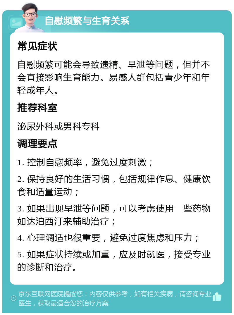 自慰频繁与生育关系 常见症状 自慰频繁可能会导致遗精、早泄等问题，但并不会直接影响生育能力。易感人群包括青少年和年轻成年人。 推荐科室 泌尿外科或男科专科 调理要点 1. 控制自慰频率，避免过度刺激； 2. 保持良好的生活习惯，包括规律作息、健康饮食和适量运动； 3. 如果出现早泄等问题，可以考虑使用一些药物如达泊西汀来辅助治疗； 4. 心理调适也很重要，避免过度焦虑和压力； 5. 如果症状持续或加重，应及时就医，接受专业的诊断和治疗。