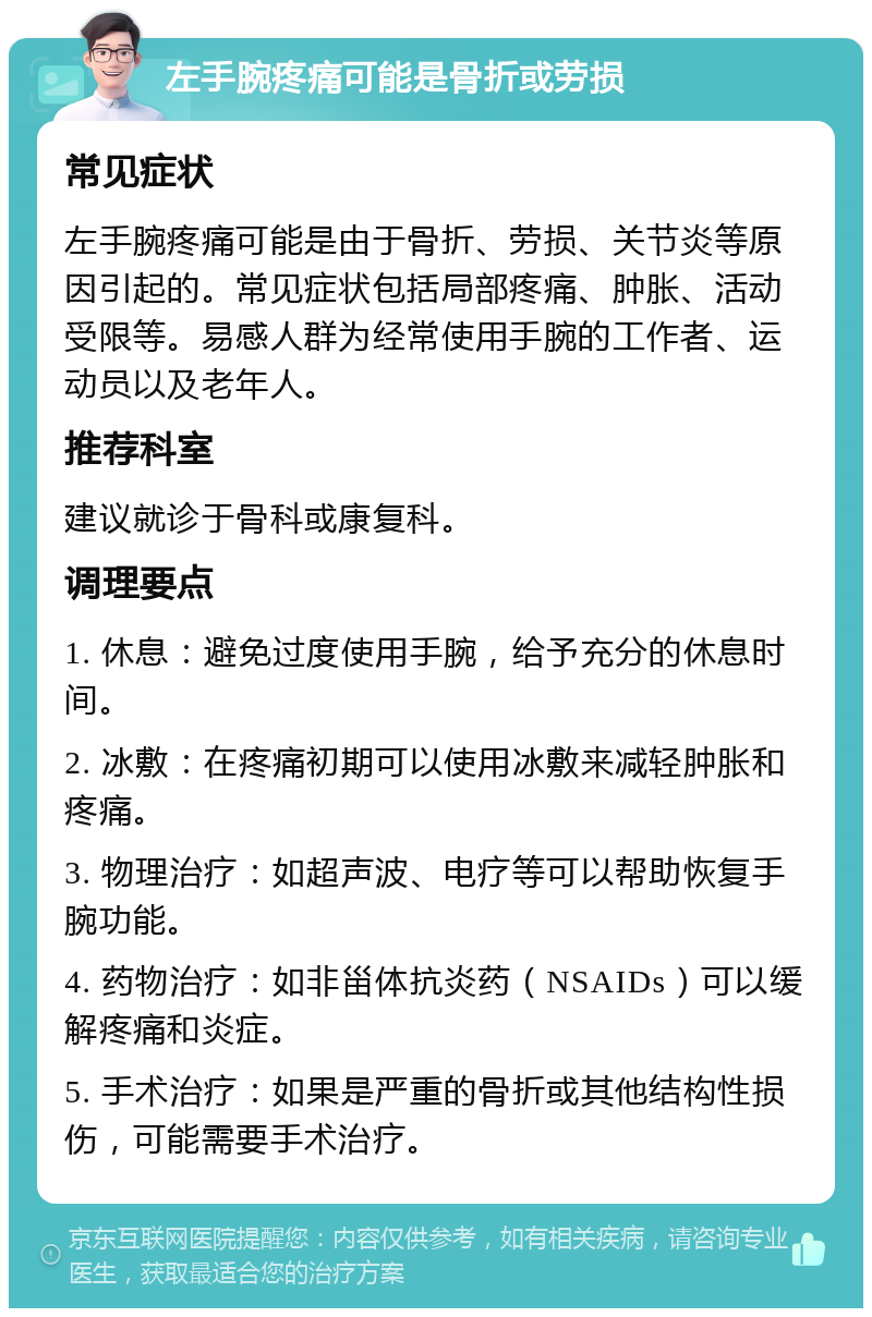 左手腕疼痛可能是骨折或劳损 常见症状 左手腕疼痛可能是由于骨折、劳损、关节炎等原因引起的。常见症状包括局部疼痛、肿胀、活动受限等。易感人群为经常使用手腕的工作者、运动员以及老年人。 推荐科室 建议就诊于骨科或康复科。 调理要点 1. 休息：避免过度使用手腕，给予充分的休息时间。 2. 冰敷：在疼痛初期可以使用冰敷来减轻肿胀和疼痛。 3. 物理治疗：如超声波、电疗等可以帮助恢复手腕功能。 4. 药物治疗：如非甾体抗炎药（NSAIDs）可以缓解疼痛和炎症。 5. 手术治疗：如果是严重的骨折或其他结构性损伤，可能需要手术治疗。