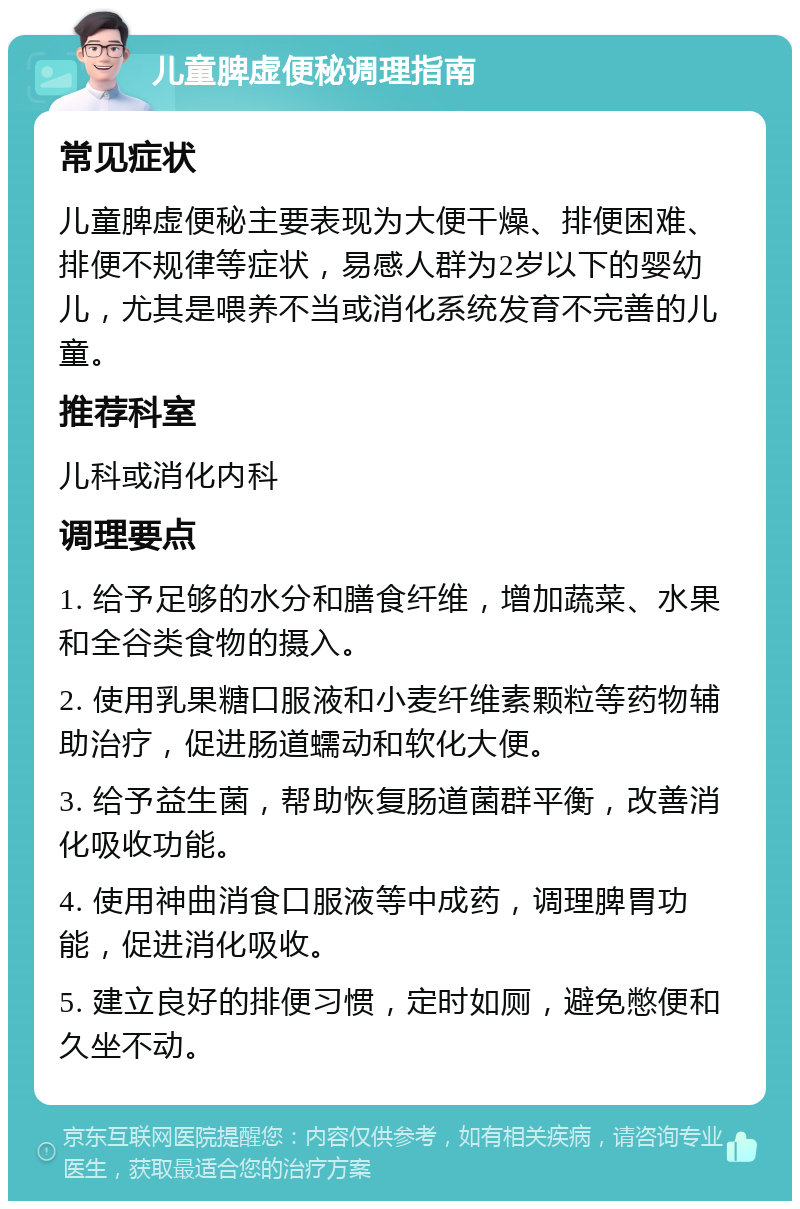 儿童脾虚便秘调理指南 常见症状 儿童脾虚便秘主要表现为大便干燥、排便困难、排便不规律等症状，易感人群为2岁以下的婴幼儿，尤其是喂养不当或消化系统发育不完善的儿童。 推荐科室 儿科或消化内科 调理要点 1. 给予足够的水分和膳食纤维，增加蔬菜、水果和全谷类食物的摄入。 2. 使用乳果糖口服液和小麦纤维素颗粒等药物辅助治疗，促进肠道蠕动和软化大便。 3. 给予益生菌，帮助恢复肠道菌群平衡，改善消化吸收功能。 4. 使用神曲消食口服液等中成药，调理脾胃功能，促进消化吸收。 5. 建立良好的排便习惯，定时如厕，避免憋便和久坐不动。