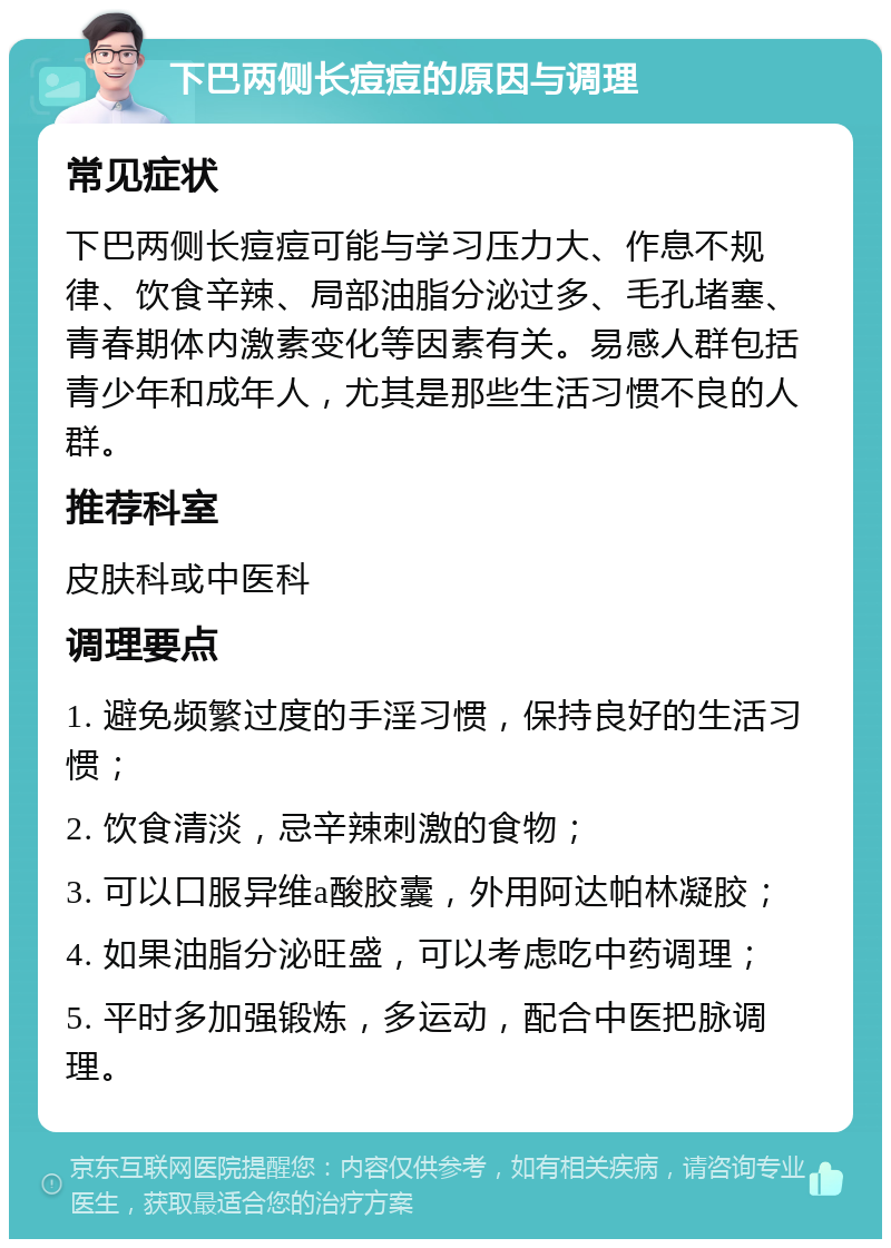 下巴两侧长痘痘的原因与调理 常见症状 下巴两侧长痘痘可能与学习压力大、作息不规律、饮食辛辣、局部油脂分泌过多、毛孔堵塞、青春期体内激素变化等因素有关。易感人群包括青少年和成年人，尤其是那些生活习惯不良的人群。 推荐科室 皮肤科或中医科 调理要点 1. 避免频繁过度的手淫习惯，保持良好的生活习惯； 2. 饮食清淡，忌辛辣刺激的食物； 3. 可以口服异维a酸胶囊，外用阿达帕林凝胶； 4. 如果油脂分泌旺盛，可以考虑吃中药调理； 5. 平时多加强锻炼，多运动，配合中医把脉调理。