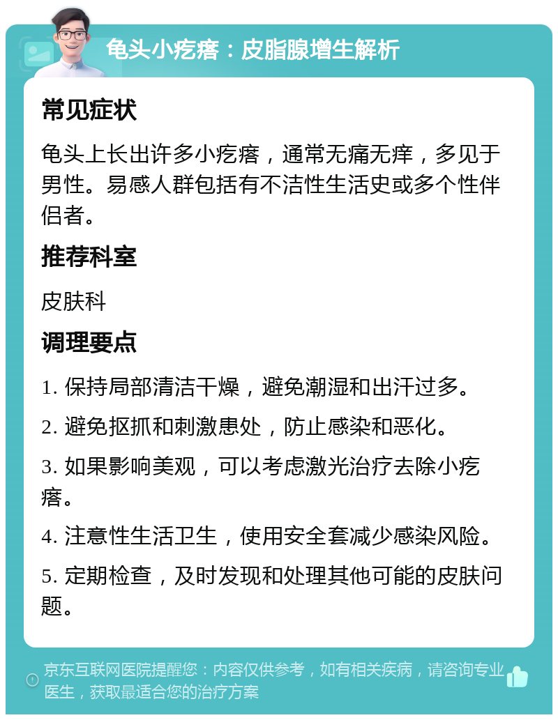 龟头小疙瘩：皮脂腺增生解析 常见症状 龟头上长出许多小疙瘩，通常无痛无痒，多见于男性。易感人群包括有不洁性生活史或多个性伴侣者。 推荐科室 皮肤科 调理要点 1. 保持局部清洁干燥，避免潮湿和出汗过多。 2. 避免抠抓和刺激患处，防止感染和恶化。 3. 如果影响美观，可以考虑激光治疗去除小疙瘩。 4. 注意性生活卫生，使用安全套减少感染风险。 5. 定期检查，及时发现和处理其他可能的皮肤问题。