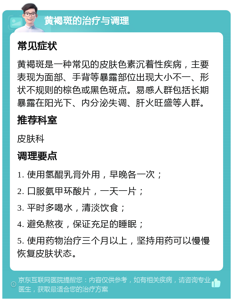 黄褐斑的治疗与调理 常见症状 黄褐斑是一种常见的皮肤色素沉着性疾病，主要表现为面部、手背等暴露部位出现大小不一、形状不规则的棕色或黑色斑点。易感人群包括长期暴露在阳光下、内分泌失调、肝火旺盛等人群。 推荐科室 皮肤科 调理要点 1. 使用氢醌乳膏外用，早晚各一次； 2. 口服氨甲环酸片，一天一片； 3. 平时多喝水，清淡饮食； 4. 避免熬夜，保证充足的睡眠； 5. 使用药物治疗三个月以上，坚持用药可以慢慢恢复皮肤状态。