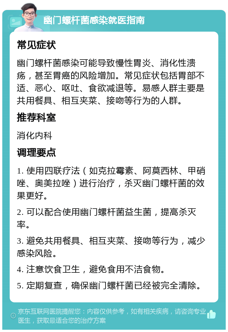 幽门螺杆菌感染就医指南 常见症状 幽门螺杆菌感染可能导致慢性胃炎、消化性溃疡，甚至胃癌的风险增加。常见症状包括胃部不适、恶心、呕吐、食欲减退等。易感人群主要是共用餐具、相互夹菜、接吻等行为的人群。 推荐科室 消化内科 调理要点 1. 使用四联疗法（如克拉霉素、阿莫西林、甲硝唑、奥美拉唑）进行治疗，杀灭幽门螺杆菌的效果更好。 2. 可以配合使用幽门螺杆菌益生菌，提高杀灭率。 3. 避免共用餐具、相互夹菜、接吻等行为，减少感染风险。 4. 注意饮食卫生，避免食用不洁食物。 5. 定期复查，确保幽门螺杆菌已经被完全清除。