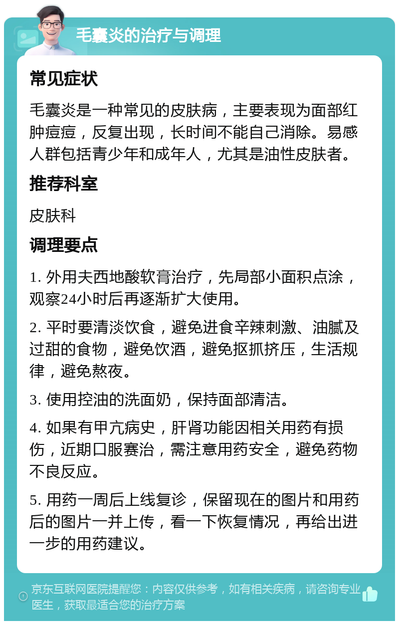 毛囊炎的治疗与调理 常见症状 毛囊炎是一种常见的皮肤病，主要表现为面部红肿痘痘，反复出现，长时间不能自己消除。易感人群包括青少年和成年人，尤其是油性皮肤者。 推荐科室 皮肤科 调理要点 1. 外用夫西地酸软膏治疗，先局部小面积点涂，观察24小时后再逐渐扩大使用。 2. 平时要清淡饮食，避免进食辛辣刺激、油腻及过甜的食物，避免饮酒，避免抠抓挤压，生活规律，避免熬夜。 3. 使用控油的洗面奶，保持面部清洁。 4. 如果有甲亢病史，肝肾功能因相关用药有损伤，近期口服赛治，需注意用药安全，避免药物不良反应。 5. 用药一周后上线复诊，保留现在的图片和用药后的图片一并上传，看一下恢复情况，再给出进一步的用药建议。