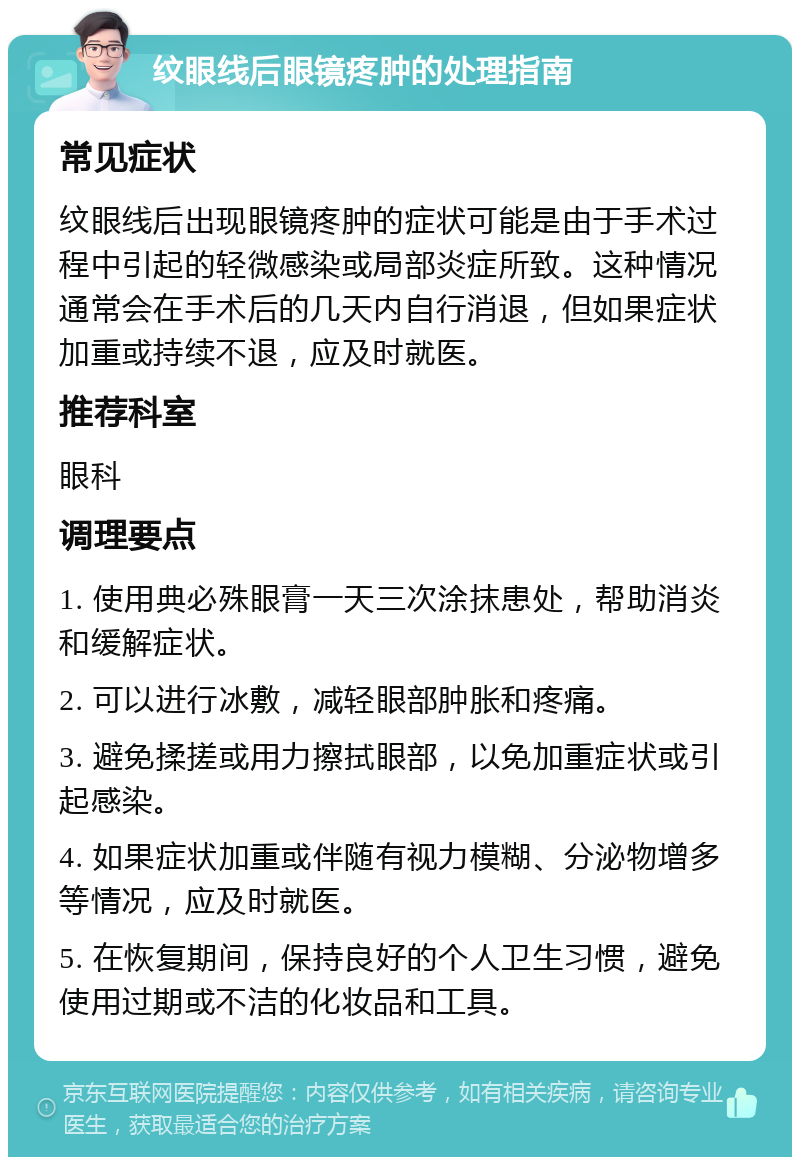 纹眼线后眼镜疼肿的处理指南 常见症状 纹眼线后出现眼镜疼肿的症状可能是由于手术过程中引起的轻微感染或局部炎症所致。这种情况通常会在手术后的几天内自行消退，但如果症状加重或持续不退，应及时就医。 推荐科室 眼科 调理要点 1. 使用典必殊眼膏一天三次涂抹患处，帮助消炎和缓解症状。 2. 可以进行冰敷，减轻眼部肿胀和疼痛。 3. 避免揉搓或用力擦拭眼部，以免加重症状或引起感染。 4. 如果症状加重或伴随有视力模糊、分泌物增多等情况，应及时就医。 5. 在恢复期间，保持良好的个人卫生习惯，避免使用过期或不洁的化妆品和工具。