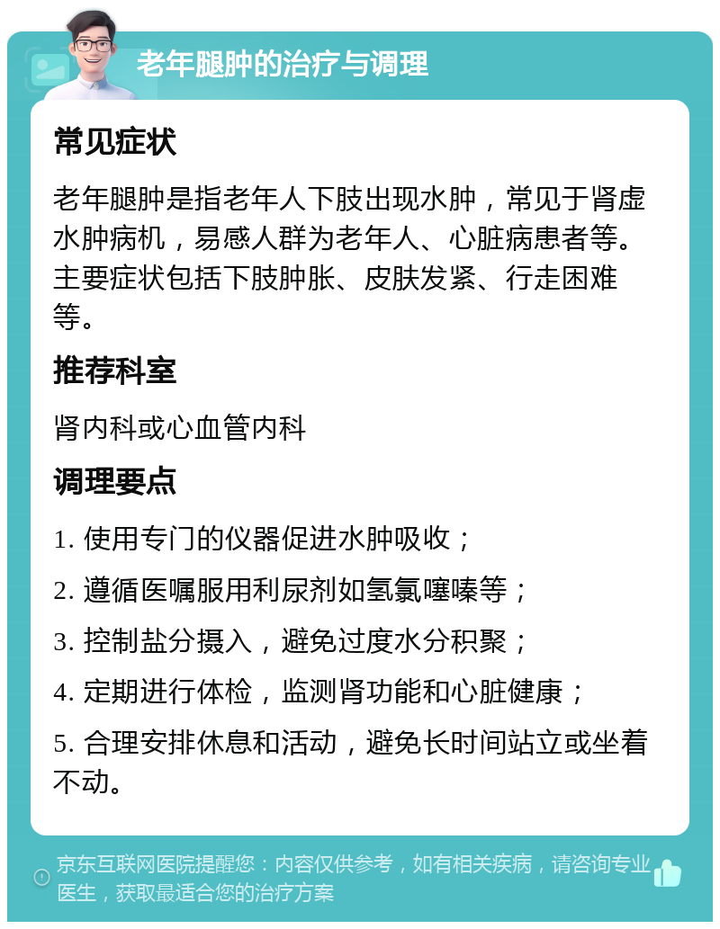 老年腿肿的治疗与调理 常见症状 老年腿肿是指老年人下肢出现水肿，常见于肾虚水肿病机，易感人群为老年人、心脏病患者等。主要症状包括下肢肿胀、皮肤发紧、行走困难等。 推荐科室 肾内科或心血管内科 调理要点 1. 使用专门的仪器促进水肿吸收； 2. 遵循医嘱服用利尿剂如氢氯噻嗪等； 3. 控制盐分摄入，避免过度水分积聚； 4. 定期进行体检，监测肾功能和心脏健康； 5. 合理安排休息和活动，避免长时间站立或坐着不动。