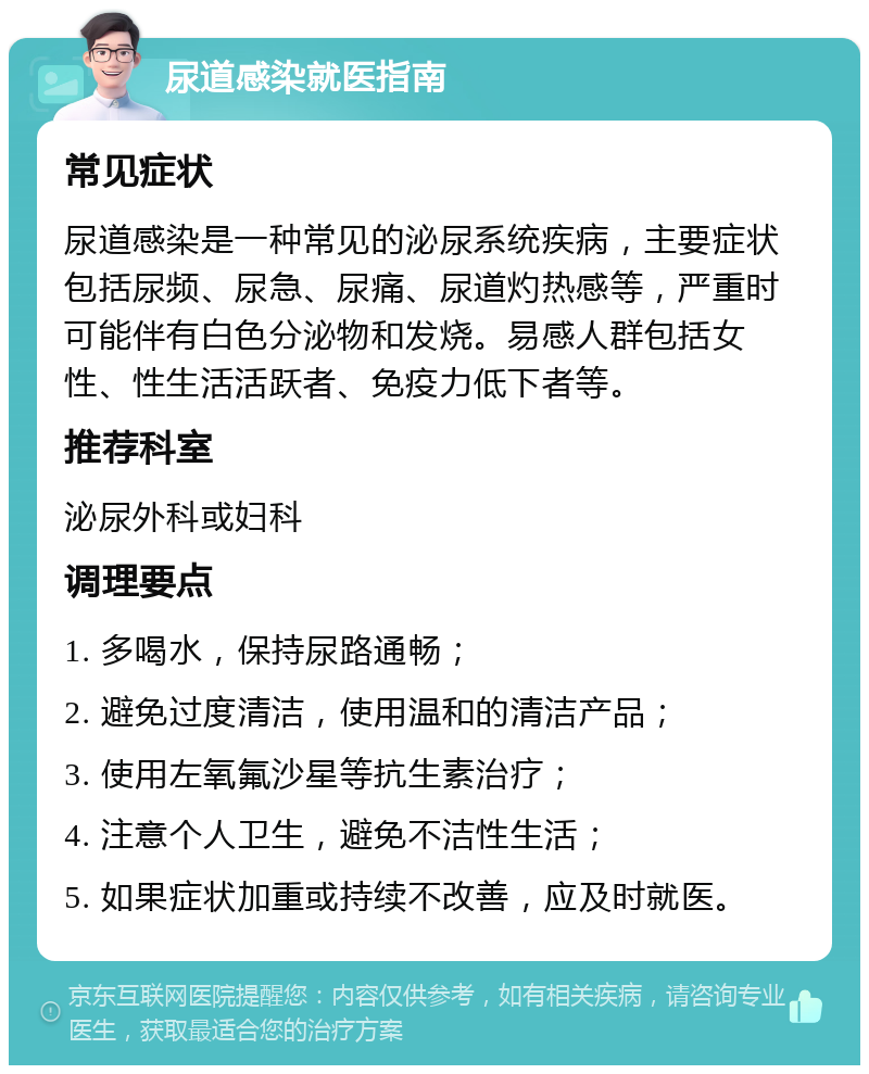 尿道感染就医指南 常见症状 尿道感染是一种常见的泌尿系统疾病，主要症状包括尿频、尿急、尿痛、尿道灼热感等，严重时可能伴有白色分泌物和发烧。易感人群包括女性、性生活活跃者、免疫力低下者等。 推荐科室 泌尿外科或妇科 调理要点 1. 多喝水，保持尿路通畅； 2. 避免过度清洁，使用温和的清洁产品； 3. 使用左氧氟沙星等抗生素治疗； 4. 注意个人卫生，避免不洁性生活； 5. 如果症状加重或持续不改善，应及时就医。