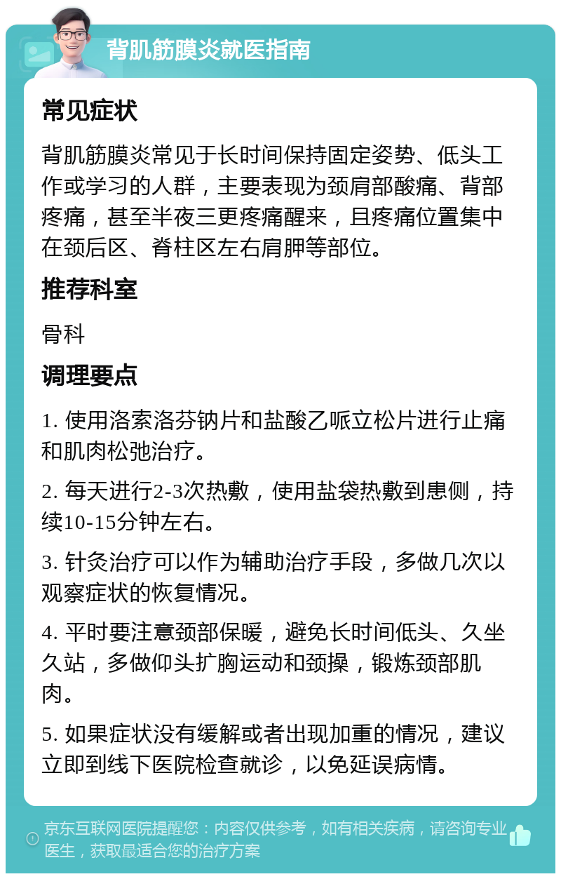 背肌筋膜炎就医指南 常见症状 背肌筋膜炎常见于长时间保持固定姿势、低头工作或学习的人群，主要表现为颈肩部酸痛、背部疼痛，甚至半夜三更疼痛醒来，且疼痛位置集中在颈后区、脊柱区左右肩胛等部位。 推荐科室 骨科 调理要点 1. 使用洛索洛芬钠片和盐酸乙哌立松片进行止痛和肌肉松弛治疗。 2. 每天进行2-3次热敷，使用盐袋热敷到患侧，持续10-15分钟左右。 3. 针灸治疗可以作为辅助治疗手段，多做几次以观察症状的恢复情况。 4. 平时要注意颈部保暖，避免长时间低头、久坐久站，多做仰头扩胸运动和颈操，锻炼颈部肌肉。 5. 如果症状没有缓解或者出现加重的情况，建议立即到线下医院检查就诊，以免延误病情。