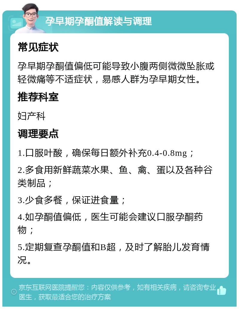 孕早期孕酮值解读与调理 常见症状 孕早期孕酮值偏低可能导致小腹两侧微微坠胀或轻微痛等不适症状，易感人群为孕早期女性。 推荐科室 妇产科 调理要点 1.口服叶酸，确保每日额外补充0.4-0.8mg； 2.多食用新鲜蔬菜水果、鱼、禽、蛋以及各种谷类制品； 3.少食多餐，保证进食量； 4.如孕酮值偏低，医生可能会建议口服孕酮药物； 5.定期复查孕酮值和B超，及时了解胎儿发育情况。