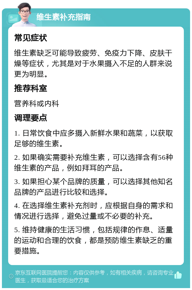 维生素补充指南 常见症状 维生素缺乏可能导致疲劳、免疫力下降、皮肤干燥等症状，尤其是对于水果摄入不足的人群来说更为明显。 推荐科室 营养科或内科 调理要点 1. 日常饮食中应多摄入新鲜水果和蔬菜，以获取足够的维生素。 2. 如果确实需要补充维生素，可以选择含有56种维生素的产品，例如拜耳的产品。 3. 如果担心某个品牌的质量，可以选择其他知名品牌的产品进行比较和选择。 4. 在选择维生素补充剂时，应根据自身的需求和情况进行选择，避免过量或不必要的补充。 5. 维持健康的生活习惯，包括规律的作息、适量的运动和合理的饮食，都是预防维生素缺乏的重要措施。