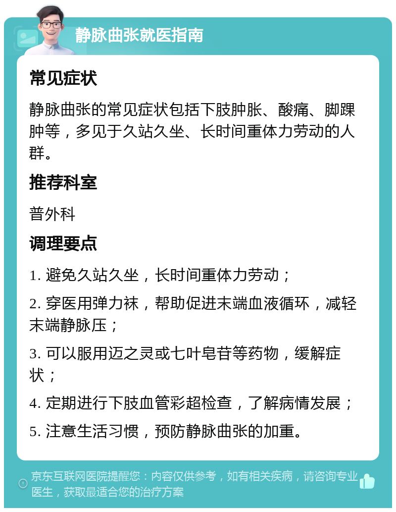 静脉曲张就医指南 常见症状 静脉曲张的常见症状包括下肢肿胀、酸痛、脚踝肿等，多见于久站久坐、长时间重体力劳动的人群。 推荐科室 普外科 调理要点 1. 避免久站久坐，长时间重体力劳动； 2. 穿医用弹力袜，帮助促进末端血液循环，减轻末端静脉压； 3. 可以服用迈之灵或七叶皂苷等药物，缓解症状； 4. 定期进行下肢血管彩超检查，了解病情发展； 5. 注意生活习惯，预防静脉曲张的加重。