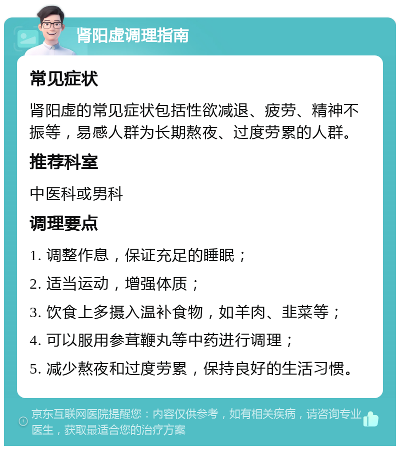 肾阳虚调理指南 常见症状 肾阳虚的常见症状包括性欲减退、疲劳、精神不振等，易感人群为长期熬夜、过度劳累的人群。 推荐科室 中医科或男科 调理要点 1. 调整作息，保证充足的睡眠； 2. 适当运动，增强体质； 3. 饮食上多摄入温补食物，如羊肉、韭菜等； 4. 可以服用参茸鞭丸等中药进行调理； 5. 减少熬夜和过度劳累，保持良好的生活习惯。