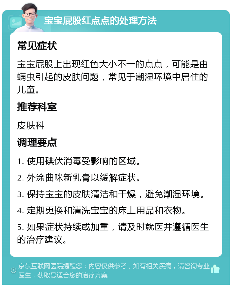 宝宝屁股红点点的处理方法 常见症状 宝宝屁股上出现红色大小不一的点点，可能是由螨虫引起的皮肤问题，常见于潮湿环境中居住的儿童。 推荐科室 皮肤科 调理要点 1. 使用碘伏消毒受影响的区域。 2. 外涂曲咪新乳膏以缓解症状。 3. 保持宝宝的皮肤清洁和干燥，避免潮湿环境。 4. 定期更换和清洗宝宝的床上用品和衣物。 5. 如果症状持续或加重，请及时就医并遵循医生的治疗建议。