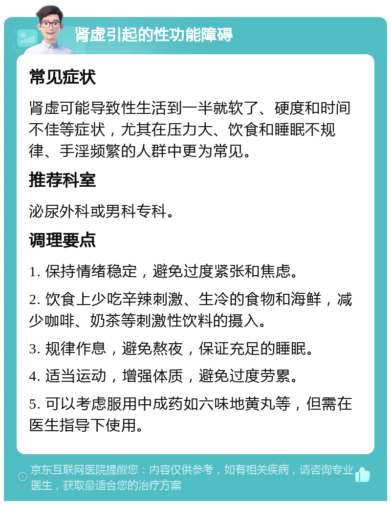 肾虚引起的性功能障碍 常见症状 肾虚可能导致性生活到一半就软了、硬度和时间不佳等症状，尤其在压力大、饮食和睡眠不规律、手淫频繁的人群中更为常见。 推荐科室 泌尿外科或男科专科。 调理要点 1. 保持情绪稳定，避免过度紧张和焦虑。 2. 饮食上少吃辛辣刺激、生冷的食物和海鲜，减少咖啡、奶茶等刺激性饮料的摄入。 3. 规律作息，避免熬夜，保证充足的睡眠。 4. 适当运动，增强体质，避免过度劳累。 5. 可以考虑服用中成药如六味地黄丸等，但需在医生指导下使用。