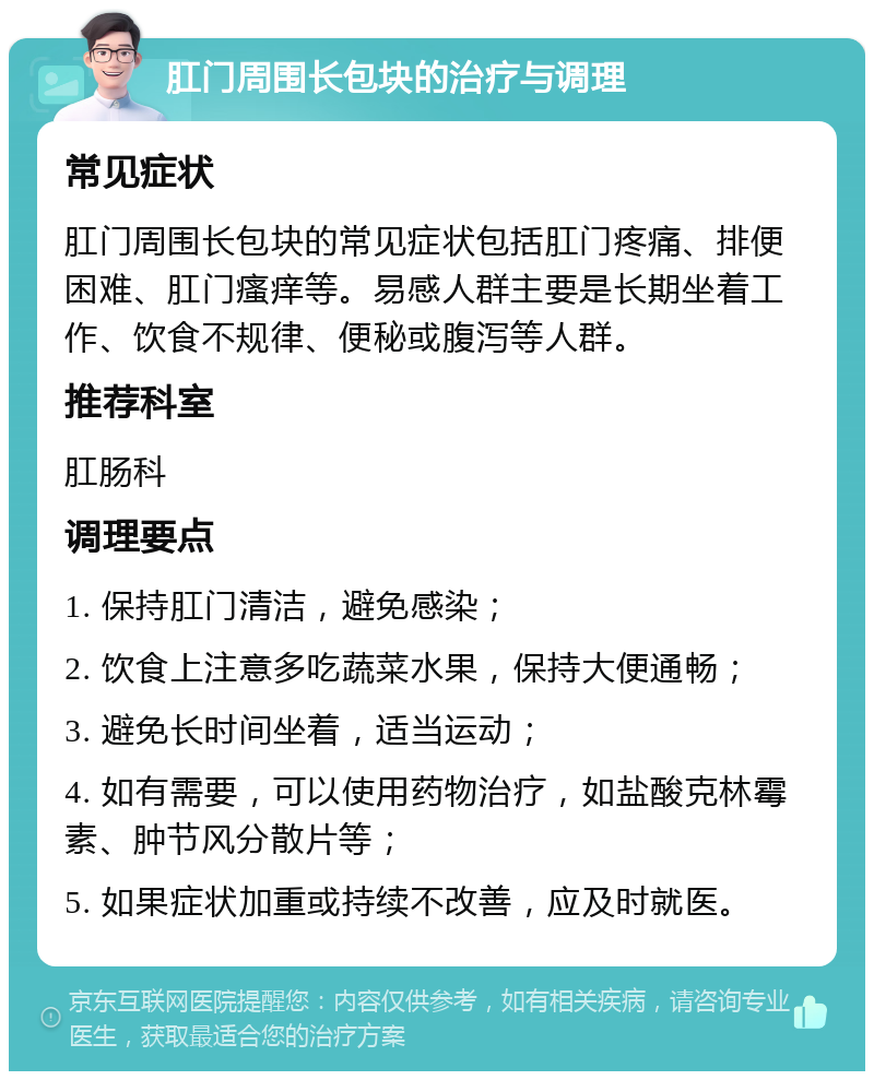 肛门周围长包块的治疗与调理 常见症状 肛门周围长包块的常见症状包括肛门疼痛、排便困难、肛门瘙痒等。易感人群主要是长期坐着工作、饮食不规律、便秘或腹泻等人群。 推荐科室 肛肠科 调理要点 1. 保持肛门清洁，避免感染； 2. 饮食上注意多吃蔬菜水果，保持大便通畅； 3. 避免长时间坐着，适当运动； 4. 如有需要，可以使用药物治疗，如盐酸克林霉素、肿节风分散片等； 5. 如果症状加重或持续不改善，应及时就医。