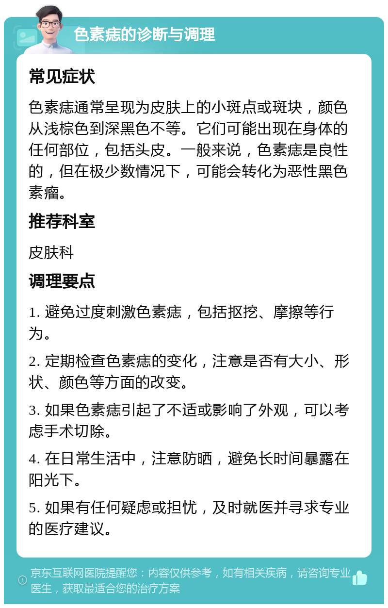 色素痣的诊断与调理 常见症状 色素痣通常呈现为皮肤上的小斑点或斑块，颜色从浅棕色到深黑色不等。它们可能出现在身体的任何部位，包括头皮。一般来说，色素痣是良性的，但在极少数情况下，可能会转化为恶性黑色素瘤。 推荐科室 皮肤科 调理要点 1. 避免过度刺激色素痣，包括抠挖、摩擦等行为。 2. 定期检查色素痣的变化，注意是否有大小、形状、颜色等方面的改变。 3. 如果色素痣引起了不适或影响了外观，可以考虑手术切除。 4. 在日常生活中，注意防晒，避免长时间暴露在阳光下。 5. 如果有任何疑虑或担忧，及时就医并寻求专业的医疗建议。