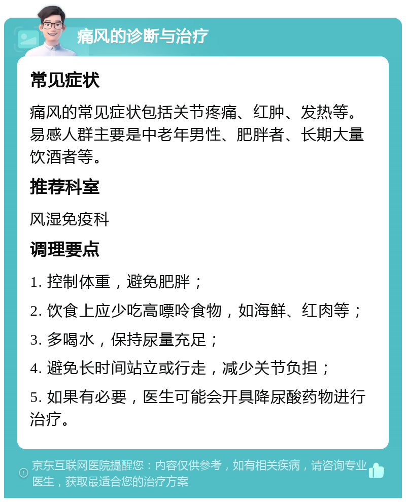 痛风的诊断与治疗 常见症状 痛风的常见症状包括关节疼痛、红肿、发热等。易感人群主要是中老年男性、肥胖者、长期大量饮酒者等。 推荐科室 风湿免疫科 调理要点 1. 控制体重，避免肥胖； 2. 饮食上应少吃高嘌呤食物，如海鲜、红肉等； 3. 多喝水，保持尿量充足； 4. 避免长时间站立或行走，减少关节负担； 5. 如果有必要，医生可能会开具降尿酸药物进行治疗。