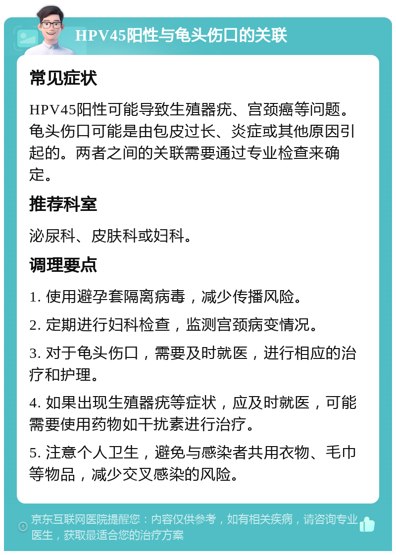 HPV45阳性与龟头伤口的关联 常见症状 HPV45阳性可能导致生殖器疣、宫颈癌等问题。龟头伤口可能是由包皮过长、炎症或其他原因引起的。两者之间的关联需要通过专业检查来确定。 推荐科室 泌尿科、皮肤科或妇科。 调理要点 1. 使用避孕套隔离病毒，减少传播风险。 2. 定期进行妇科检查，监测宫颈病变情况。 3. 对于龟头伤口，需要及时就医，进行相应的治疗和护理。 4. 如果出现生殖器疣等症状，应及时就医，可能需要使用药物如干扰素进行治疗。 5. 注意个人卫生，避免与感染者共用衣物、毛巾等物品，减少交叉感染的风险。