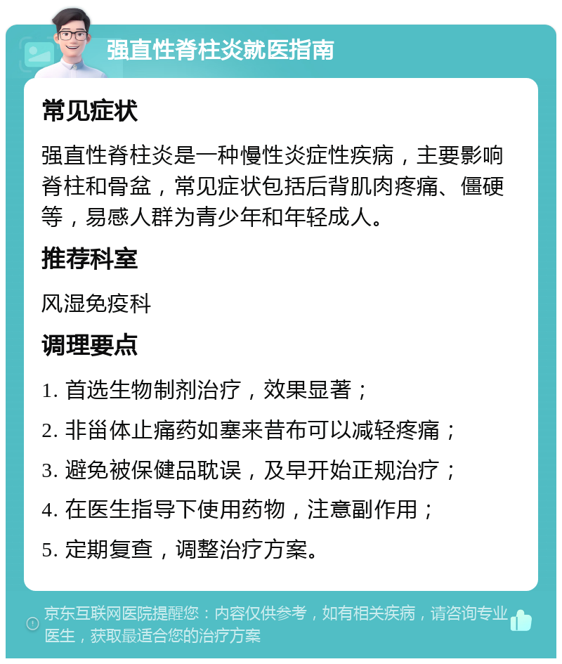 强直性脊柱炎就医指南 常见症状 强直性脊柱炎是一种慢性炎症性疾病，主要影响脊柱和骨盆，常见症状包括后背肌肉疼痛、僵硬等，易感人群为青少年和年轻成人。 推荐科室 风湿免疫科 调理要点 1. 首选生物制剂治疗，效果显著； 2. 非甾体止痛药如塞来昔布可以减轻疼痛； 3. 避免被保健品耽误，及早开始正规治疗； 4. 在医生指导下使用药物，注意副作用； 5. 定期复查，调整治疗方案。