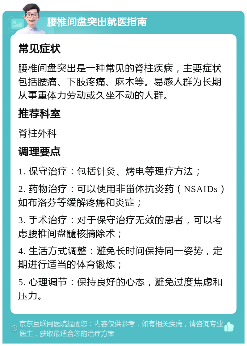 腰椎间盘突出就医指南 常见症状 腰椎间盘突出是一种常见的脊柱疾病，主要症状包括腰痛、下肢疼痛、麻木等。易感人群为长期从事重体力劳动或久坐不动的人群。 推荐科室 脊柱外科 调理要点 1. 保守治疗：包括针灸、烤电等理疗方法； 2. 药物治疗：可以使用非甾体抗炎药（NSAIDs）如布洛芬等缓解疼痛和炎症； 3. 手术治疗：对于保守治疗无效的患者，可以考虑腰椎间盘髓核摘除术； 4. 生活方式调整：避免长时间保持同一姿势，定期进行适当的体育锻炼； 5. 心理调节：保持良好的心态，避免过度焦虑和压力。