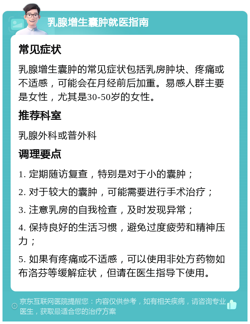 乳腺增生囊肿就医指南 常见症状 乳腺增生囊肿的常见症状包括乳房肿块、疼痛或不适感，可能会在月经前后加重。易感人群主要是女性，尤其是30-50岁的女性。 推荐科室 乳腺外科或普外科 调理要点 1. 定期随访复查，特别是对于小的囊肿； 2. 对于较大的囊肿，可能需要进行手术治疗； 3. 注意乳房的自我检查，及时发现异常； 4. 保持良好的生活习惯，避免过度疲劳和精神压力； 5. 如果有疼痛或不适感，可以使用非处方药物如布洛芬等缓解症状，但请在医生指导下使用。