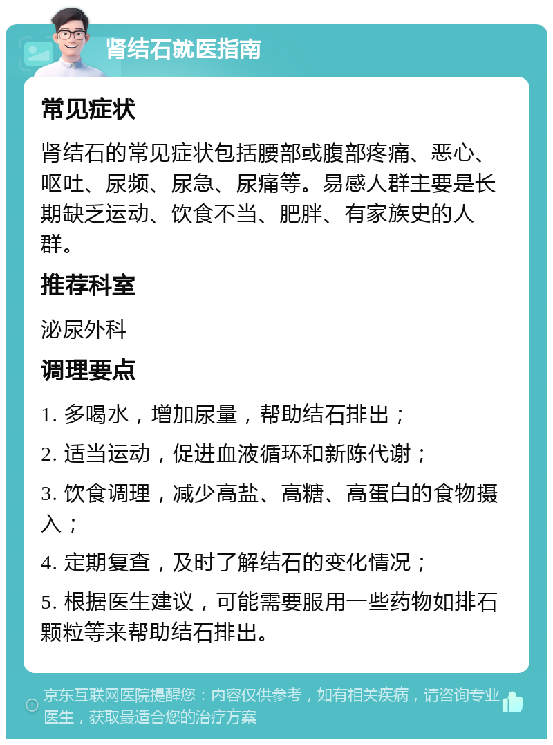 肾结石就医指南 常见症状 肾结石的常见症状包括腰部或腹部疼痛、恶心、呕吐、尿频、尿急、尿痛等。易感人群主要是长期缺乏运动、饮食不当、肥胖、有家族史的人群。 推荐科室 泌尿外科 调理要点 1. 多喝水，增加尿量，帮助结石排出； 2. 适当运动，促进血液循环和新陈代谢； 3. 饮食调理，减少高盐、高糖、高蛋白的食物摄入； 4. 定期复查，及时了解结石的变化情况； 5. 根据医生建议，可能需要服用一些药物如排石颗粒等来帮助结石排出。