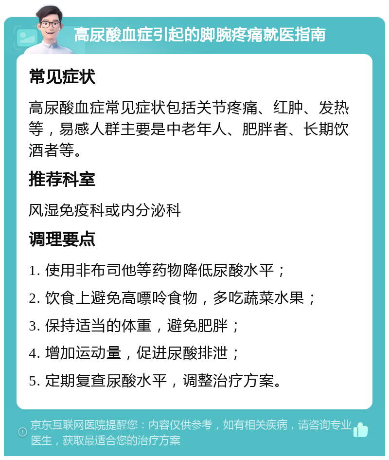 高尿酸血症引起的脚腕疼痛就医指南 常见症状 高尿酸血症常见症状包括关节疼痛、红肿、发热等，易感人群主要是中老年人、肥胖者、长期饮酒者等。 推荐科室 风湿免疫科或内分泌科 调理要点 1. 使用非布司他等药物降低尿酸水平； 2. 饮食上避免高嘌呤食物，多吃蔬菜水果； 3. 保持适当的体重，避免肥胖； 4. 增加运动量，促进尿酸排泄； 5. 定期复查尿酸水平，调整治疗方案。