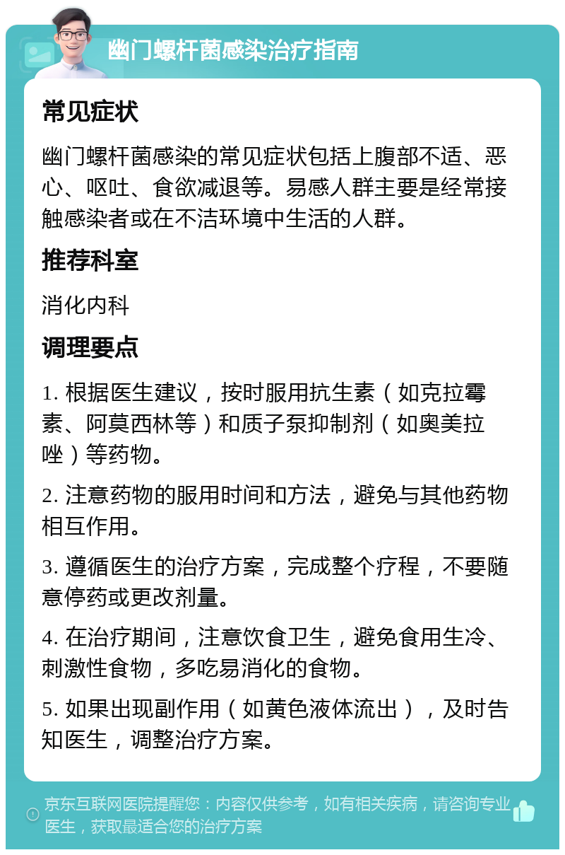 幽门螺杆菌感染治疗指南 常见症状 幽门螺杆菌感染的常见症状包括上腹部不适、恶心、呕吐、食欲减退等。易感人群主要是经常接触感染者或在不洁环境中生活的人群。 推荐科室 消化内科 调理要点 1. 根据医生建议，按时服用抗生素（如克拉霉素、阿莫西林等）和质子泵抑制剂（如奥美拉唑）等药物。 2. 注意药物的服用时间和方法，避免与其他药物相互作用。 3. 遵循医生的治疗方案，完成整个疗程，不要随意停药或更改剂量。 4. 在治疗期间，注意饮食卫生，避免食用生冷、刺激性食物，多吃易消化的食物。 5. 如果出现副作用（如黄色液体流出），及时告知医生，调整治疗方案。