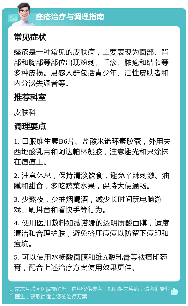 痤疮治疗与调理指南 常见症状 痤疮是一种常见的皮肤病，主要表现为面部、背部和胸部等部位出现粉刺、丘疹、脓疱和结节等多种皮损。易感人群包括青少年、油性皮肤者和内分泌失调者等。 推荐科室 皮肤科 调理要点 1. 口服维生素B6片、盐酸米诺环素胶囊，外用夫西地酸乳膏和阿达帕林凝胶，注意避光和只涂抹在痘痘上。 2. 注意休息，保持清淡饮食，避免辛辣刺激、油腻和甜食，多吃蔬菜水果，保持大便通畅。 3. 少熬夜，少抽烟喝酒，减少长时间玩电脑游戏、刷抖音和看快手等行为。 4. 使用医用敷料如薇诺娜的透明质酸面膜，适度清洁和合理护肤，避免挤压痘痘以防留下痘印和痘坑。 5. 可以使用水杨酸面膜和维A酸乳膏等祛痘印药膏，配合上述治疗方案使用效果更佳。