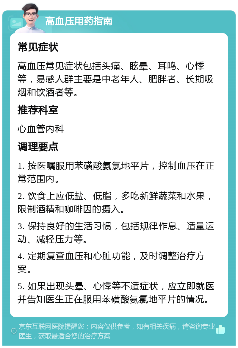 高血压用药指南 常见症状 高血压常见症状包括头痛、眩晕、耳鸣、心悸等，易感人群主要是中老年人、肥胖者、长期吸烟和饮酒者等。 推荐科室 心血管内科 调理要点 1. 按医嘱服用苯磺酸氨氯地平片，控制血压在正常范围内。 2. 饮食上应低盐、低脂，多吃新鲜蔬菜和水果，限制酒精和咖啡因的摄入。 3. 保持良好的生活习惯，包括规律作息、适量运动、减轻压力等。 4. 定期复查血压和心脏功能，及时调整治疗方案。 5. 如果出现头晕、心悸等不适症状，应立即就医并告知医生正在服用苯磺酸氨氯地平片的情况。