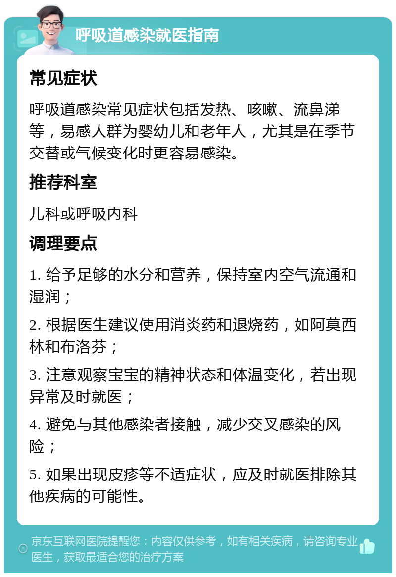 呼吸道感染就医指南 常见症状 呼吸道感染常见症状包括发热、咳嗽、流鼻涕等，易感人群为婴幼儿和老年人，尤其是在季节交替或气候变化时更容易感染。 推荐科室 儿科或呼吸内科 调理要点 1. 给予足够的水分和营养，保持室内空气流通和湿润； 2. 根据医生建议使用消炎药和退烧药，如阿莫西林和布洛芬； 3. 注意观察宝宝的精神状态和体温变化，若出现异常及时就医； 4. 避免与其他感染者接触，减少交叉感染的风险； 5. 如果出现皮疹等不适症状，应及时就医排除其他疾病的可能性。