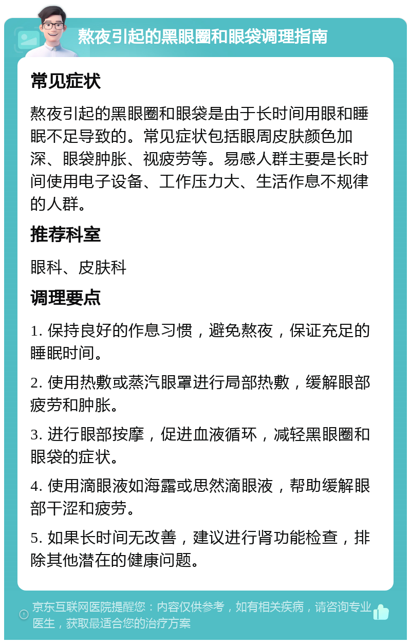 熬夜引起的黑眼圈和眼袋调理指南 常见症状 熬夜引起的黑眼圈和眼袋是由于长时间用眼和睡眠不足导致的。常见症状包括眼周皮肤颜色加深、眼袋肿胀、视疲劳等。易感人群主要是长时间使用电子设备、工作压力大、生活作息不规律的人群。 推荐科室 眼科、皮肤科 调理要点 1. 保持良好的作息习惯，避免熬夜，保证充足的睡眠时间。 2. 使用热敷或蒸汽眼罩进行局部热敷，缓解眼部疲劳和肿胀。 3. 进行眼部按摩，促进血液循环，减轻黑眼圈和眼袋的症状。 4. 使用滴眼液如海露或思然滴眼液，帮助缓解眼部干涩和疲劳。 5. 如果长时间无改善，建议进行肾功能检查，排除其他潜在的健康问题。