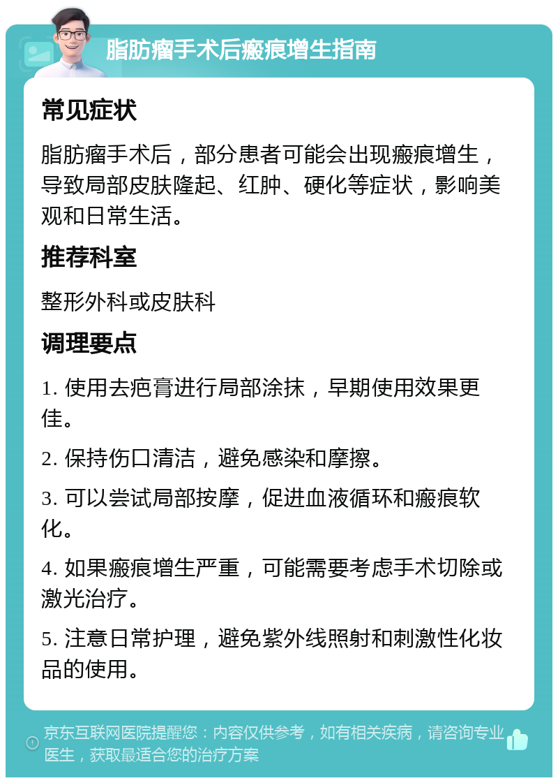 脂肪瘤手术后瘢痕增生指南 常见症状 脂肪瘤手术后，部分患者可能会出现瘢痕增生，导致局部皮肤隆起、红肿、硬化等症状，影响美观和日常生活。 推荐科室 整形外科或皮肤科 调理要点 1. 使用去疤膏进行局部涂抹，早期使用效果更佳。 2. 保持伤口清洁，避免感染和摩擦。 3. 可以尝试局部按摩，促进血液循环和瘢痕软化。 4. 如果瘢痕增生严重，可能需要考虑手术切除或激光治疗。 5. 注意日常护理，避免紫外线照射和刺激性化妆品的使用。