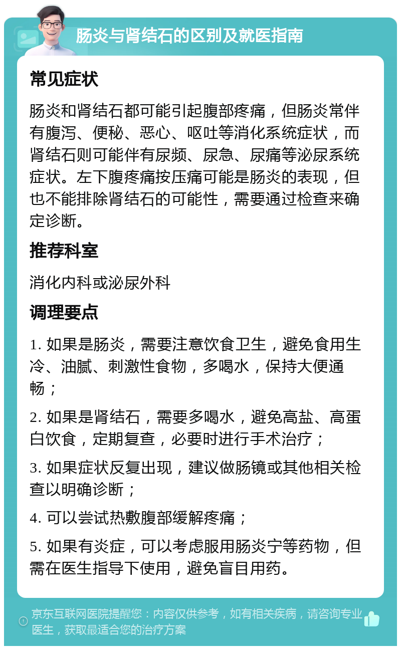 肠炎与肾结石的区别及就医指南 常见症状 肠炎和肾结石都可能引起腹部疼痛，但肠炎常伴有腹泻、便秘、恶心、呕吐等消化系统症状，而肾结石则可能伴有尿频、尿急、尿痛等泌尿系统症状。左下腹疼痛按压痛可能是肠炎的表现，但也不能排除肾结石的可能性，需要通过检查来确定诊断。 推荐科室 消化内科或泌尿外科 调理要点 1. 如果是肠炎，需要注意饮食卫生，避免食用生冷、油腻、刺激性食物，多喝水，保持大便通畅； 2. 如果是肾结石，需要多喝水，避免高盐、高蛋白饮食，定期复查，必要时进行手术治疗； 3. 如果症状反复出现，建议做肠镜或其他相关检查以明确诊断； 4. 可以尝试热敷腹部缓解疼痛； 5. 如果有炎症，可以考虑服用肠炎宁等药物，但需在医生指导下使用，避免盲目用药。