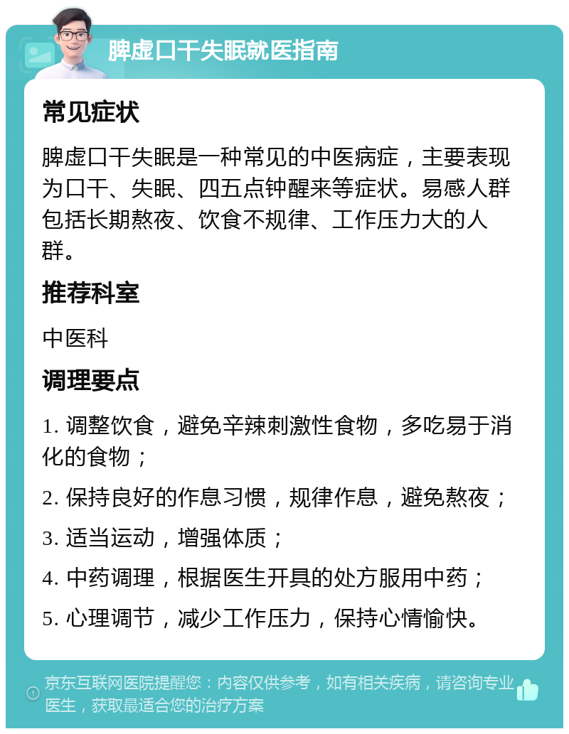 脾虚口干失眠就医指南 常见症状 脾虚口干失眠是一种常见的中医病症，主要表现为口干、失眠、四五点钟醒来等症状。易感人群包括长期熬夜、饮食不规律、工作压力大的人群。 推荐科室 中医科 调理要点 1. 调整饮食，避免辛辣刺激性食物，多吃易于消化的食物； 2. 保持良好的作息习惯，规律作息，避免熬夜； 3. 适当运动，增强体质； 4. 中药调理，根据医生开具的处方服用中药； 5. 心理调节，减少工作压力，保持心情愉快。