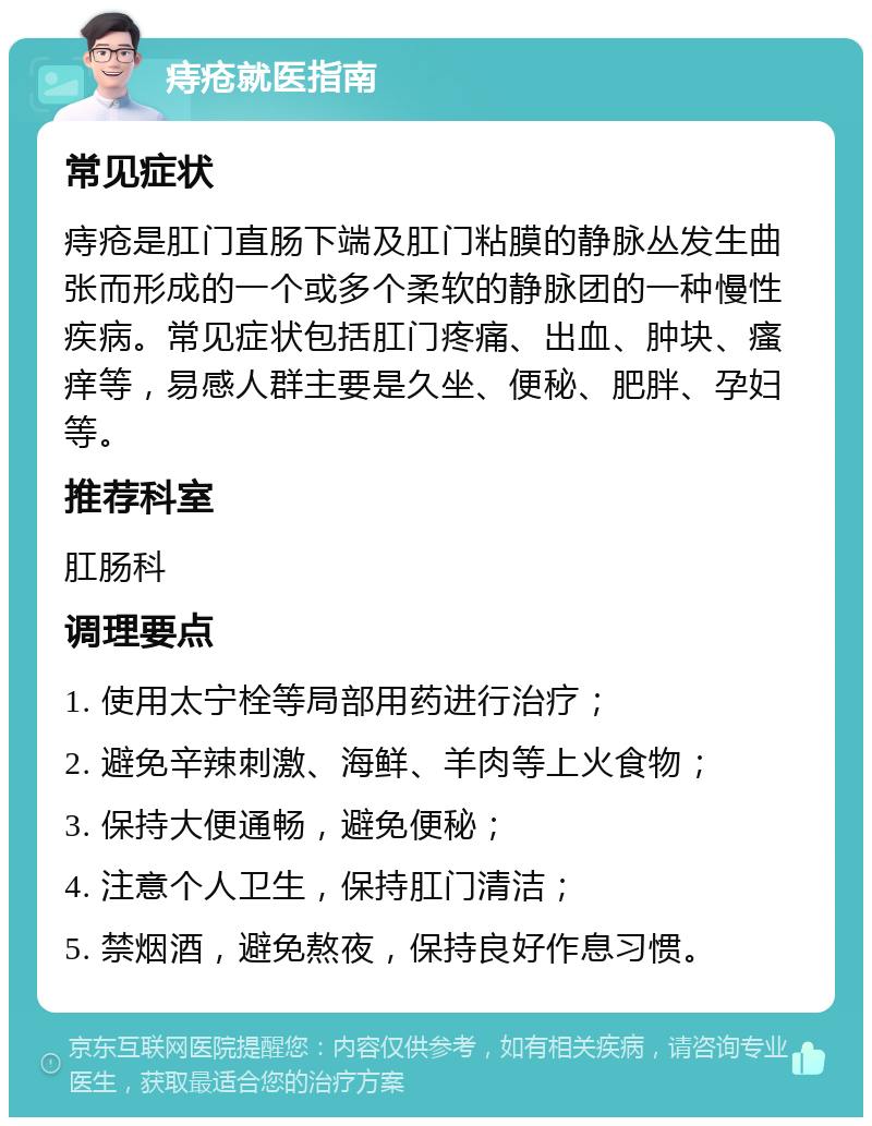 痔疮就医指南 常见症状 痔疮是肛门直肠下端及肛门粘膜的静脉丛发生曲张而形成的一个或多个柔软的静脉团的一种慢性疾病。常见症状包括肛门疼痛、出血、肿块、瘙痒等，易感人群主要是久坐、便秘、肥胖、孕妇等。 推荐科室 肛肠科 调理要点 1. 使用太宁栓等局部用药进行治疗； 2. 避免辛辣刺激、海鲜、羊肉等上火食物； 3. 保持大便通畅，避免便秘； 4. 注意个人卫生，保持肛门清洁； 5. 禁烟酒，避免熬夜，保持良好作息习惯。