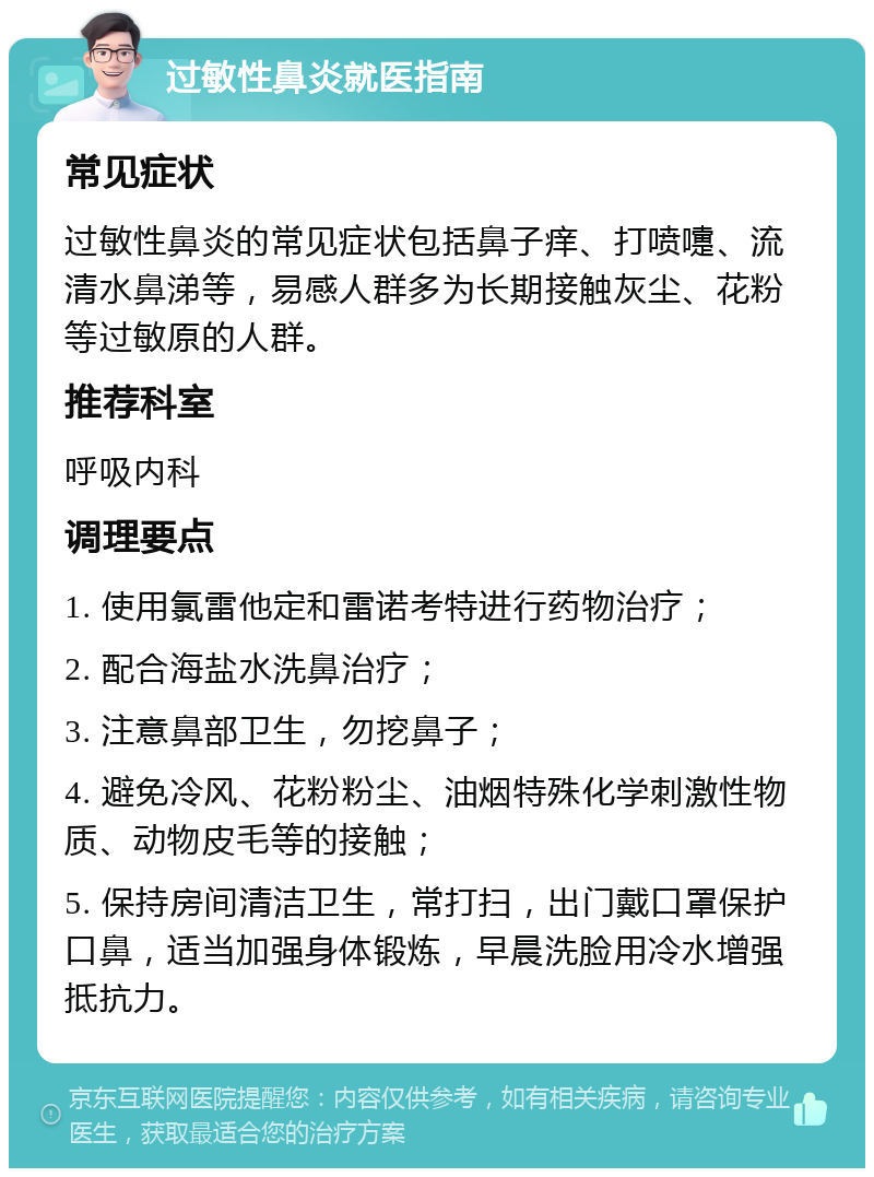 过敏性鼻炎就医指南 常见症状 过敏性鼻炎的常见症状包括鼻子痒、打喷嚏、流清水鼻涕等，易感人群多为长期接触灰尘、花粉等过敏原的人群。 推荐科室 呼吸内科 调理要点 1. 使用氯雷他定和雷诺考特进行药物治疗； 2. 配合海盐水洗鼻治疗； 3. 注意鼻部卫生，勿挖鼻子； 4. 避免冷风、花粉粉尘、油烟特殊化学刺激性物质、动物皮毛等的接触； 5. 保持房间清洁卫生，常打扫，出门戴口罩保护口鼻，适当加强身体锻炼，早晨洗脸用冷水增强抵抗力。