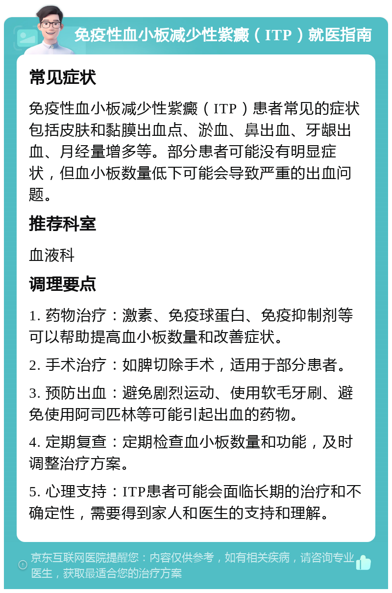 免疫性血小板减少性紫癜（ITP）就医指南 常见症状 免疫性血小板减少性紫癜（ITP）患者常见的症状包括皮肤和黏膜出血点、淤血、鼻出血、牙龈出血、月经量增多等。部分患者可能没有明显症状，但血小板数量低下可能会导致严重的出血问题。 推荐科室 血液科 调理要点 1. 药物治疗：激素、免疫球蛋白、免疫抑制剂等可以帮助提高血小板数量和改善症状。 2. 手术治疗：如脾切除手术，适用于部分患者。 3. 预防出血：避免剧烈运动、使用软毛牙刷、避免使用阿司匹林等可能引起出血的药物。 4. 定期复查：定期检查血小板数量和功能，及时调整治疗方案。 5. 心理支持：ITP患者可能会面临长期的治疗和不确定性，需要得到家人和医生的支持和理解。