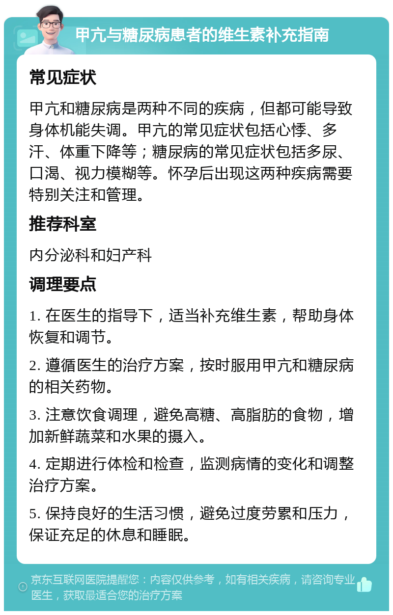 甲亢与糖尿病患者的维生素补充指南 常见症状 甲亢和糖尿病是两种不同的疾病，但都可能导致身体机能失调。甲亢的常见症状包括心悸、多汗、体重下降等；糖尿病的常见症状包括多尿、口渴、视力模糊等。怀孕后出现这两种疾病需要特别关注和管理。 推荐科室 内分泌科和妇产科 调理要点 1. 在医生的指导下，适当补充维生素，帮助身体恢复和调节。 2. 遵循医生的治疗方案，按时服用甲亢和糖尿病的相关药物。 3. 注意饮食调理，避免高糖、高脂肪的食物，增加新鲜蔬菜和水果的摄入。 4. 定期进行体检和检查，监测病情的变化和调整治疗方案。 5. 保持良好的生活习惯，避免过度劳累和压力，保证充足的休息和睡眠。