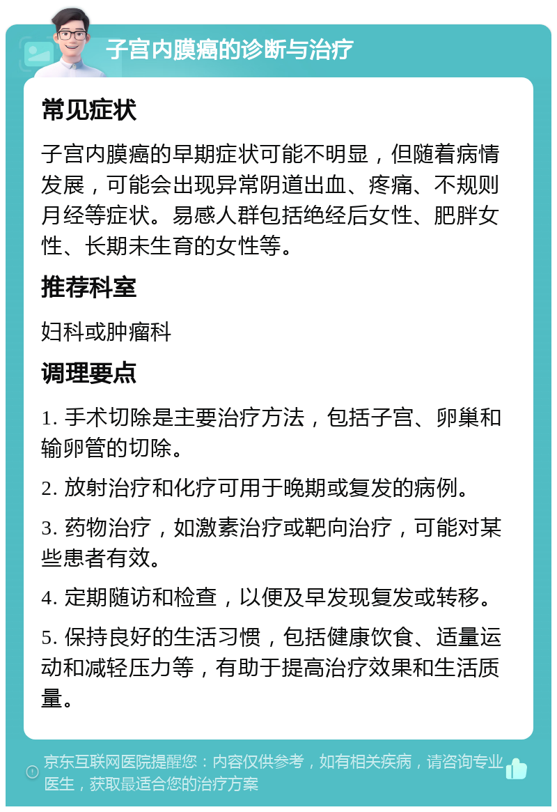 子宫内膜癌的诊断与治疗 常见症状 子宫内膜癌的早期症状可能不明显，但随着病情发展，可能会出现异常阴道出血、疼痛、不规则月经等症状。易感人群包括绝经后女性、肥胖女性、长期未生育的女性等。 推荐科室 妇科或肿瘤科 调理要点 1. 手术切除是主要治疗方法，包括子宫、卵巢和输卵管的切除。 2. 放射治疗和化疗可用于晚期或复发的病例。 3. 药物治疗，如激素治疗或靶向治疗，可能对某些患者有效。 4. 定期随访和检查，以便及早发现复发或转移。 5. 保持良好的生活习惯，包括健康饮食、适量运动和减轻压力等，有助于提高治疗效果和生活质量。